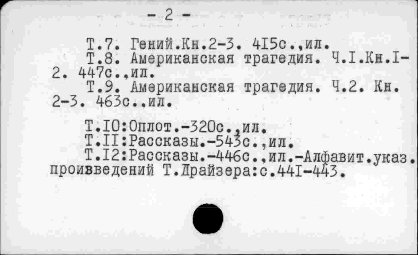 ﻿- 2 -
Т.7. Гений.Кн.2-3. 415с.,ил.
Т.8. Американская трагедия. Ч.Т.Кн.Т-2. 447с.,ил.
Т.9. Американская трагедия. 4.2. Кн. 2-3. 463с..ил.
Т.ТО:Оплот.-320с.,ил.
Т.П: Рассказы.-543с. ,ил.
Т.12:Рассказы.-446с.,ил.-Алфавит.указ, проивведений Т.Драйзера:с.441-443.